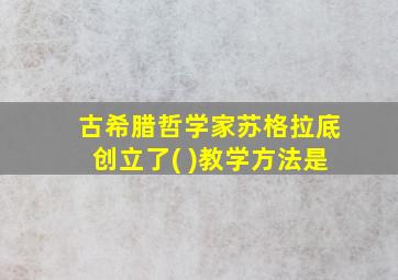 古希腊哲学家苏格拉底创立了( )教学方法是